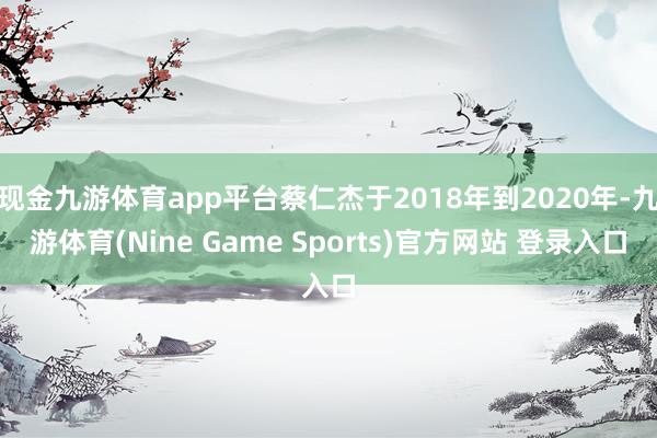 现金九游体育app平台蔡仁杰于2018年到2020年-九游体育(Nine Game Sports)官方网站 登录入口