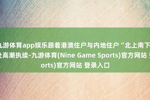 九游体育app娱乐跟着港澳住户与内地住户“北上南下”双向奔赴高潮执续-九游体育(Nine Game Sports)官方网站 登录入口