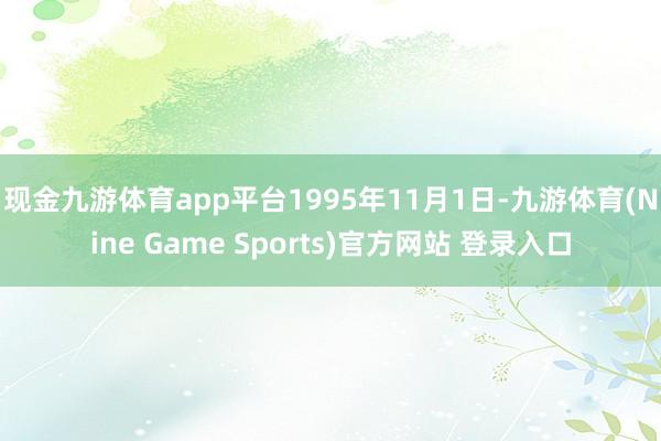 现金九游体育app平台　　1995年11月1日-九游体育(Nine Game Sports)官方网站 登录入口