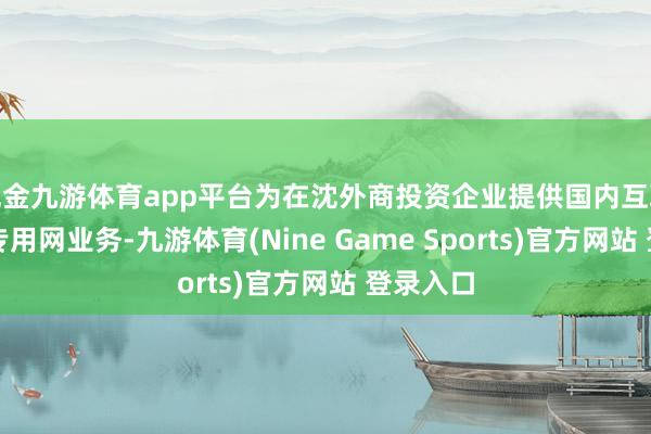 现金九游体育app平台为在沈外商投资企业提供国内互联网诬捏专用网业务-九游体育(Nine Game Sports)官方网站 登录入口