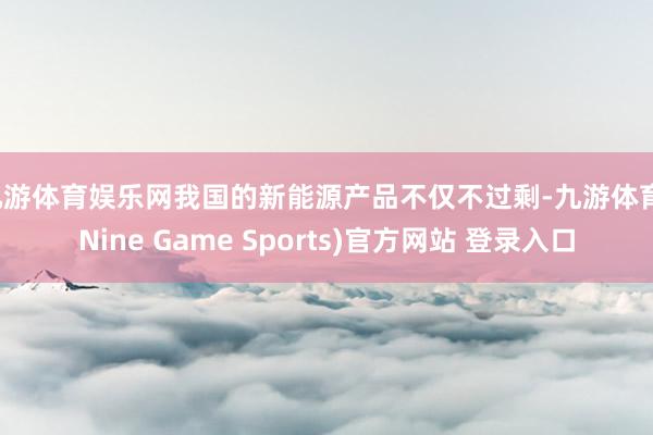 九游体育娱乐网我国的新能源产品不仅不过剩-九游体育(Nine Game Sports)官方网站 登录入口