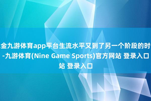 现金九游体育app平台生流水平又到了另一个阶段的时候-九游体育(Nine Game Sports)官方网站 登录入口