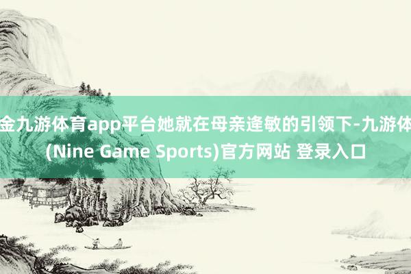 现金九游体育app平台她就在母亲逄敏的引领下-九游体育(Nine Game Sports)官方网站 登录入口