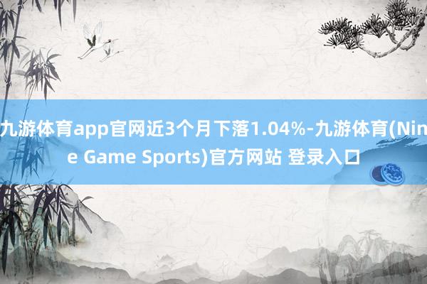 九游体育app官网近3个月下落1.04%-九游体育(Nine Game Sports)官方网站 登录入口