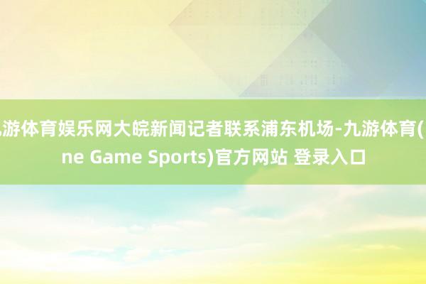 九游体育娱乐网大皖新闻记者联系浦东机场-九游体育(Nine Game Sports)官方网站 登录入口