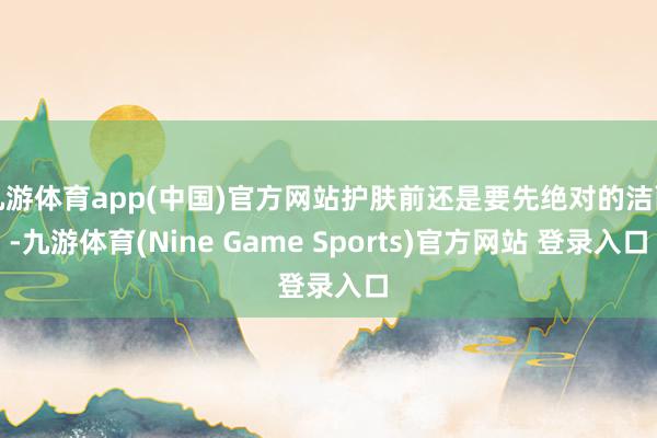 九游体育app(中国)官方网站护肤前还是要先绝对的洁面-九游体育(Nine Game Sports)官方网站 登录入口