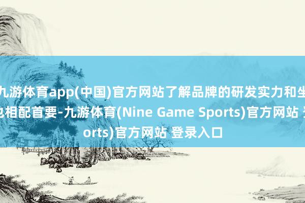 九游体育app(中国)官方网站了解品牌的研发实力和坐褥智商也相配首要-九游体育(Nine Game Sports)官方网站 登录入口