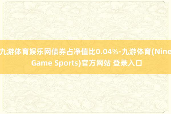 九游体育娱乐网债券占净值比0.04%-九游体育(Nine Game Sports)官方网站 登录入口