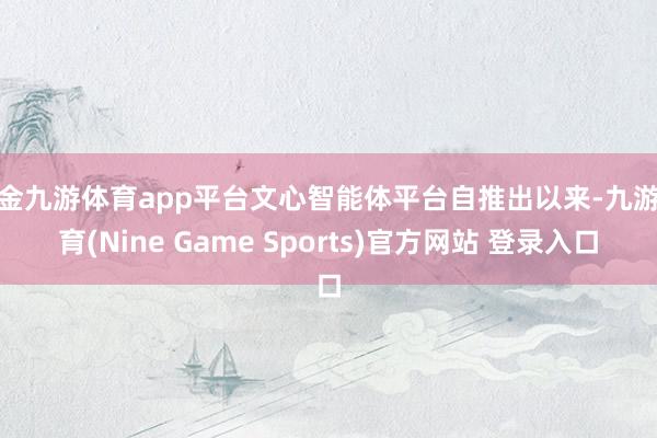 现金九游体育app平台文心智能体平台自推出以来-九游体育(Nine Game Sports)官方网站 登录入口