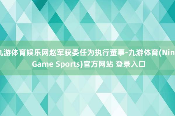 九游体育娱乐网赵军获委任为执行董事-九游体育(Nine Game Sports)官方网站 登录入口