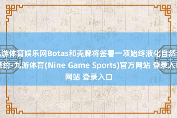 九游体育娱乐网Botas和壳牌将签署一项始终液化自然气条约-九游体育(Nine Game Sports)官方网站 登录入口