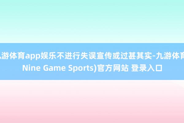 九游体育app娱乐不进行失误宣传或过甚其实-九游体育(Nine Game Sports)官方网站 登录入口