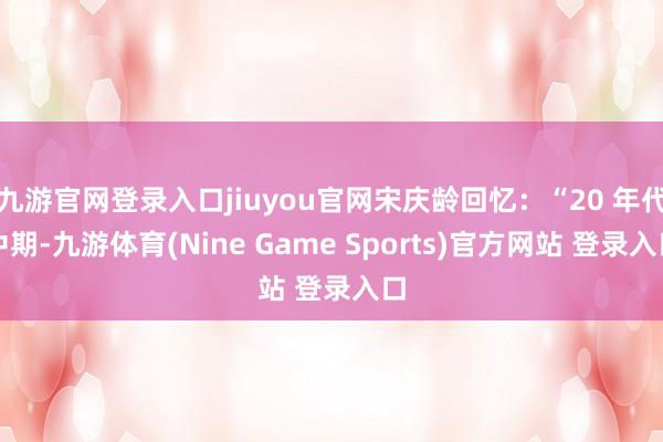 九游官网登录入口jiuyou官网宋庆龄回忆：“20 年代中期-九游体育(Nine Game Sports)官方网站 登录入口