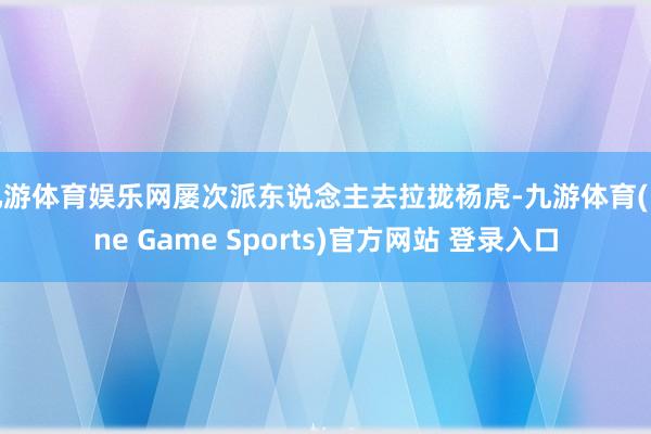 九游体育娱乐网屡次派东说念主去拉拢杨虎-九游体育(Nine Game Sports)官方网站 登录入口