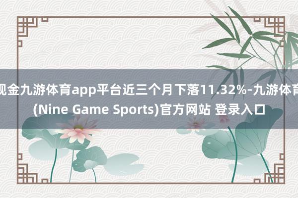 现金九游体育app平台近三个月下落11.32%-九游体育(Nine Game Sports)官方网站 登录入口