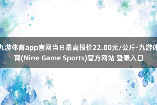 九游体育app官网当日最高报价22.00元/公斤-九游体育(Nine Game Sports)官方网站 登录入口