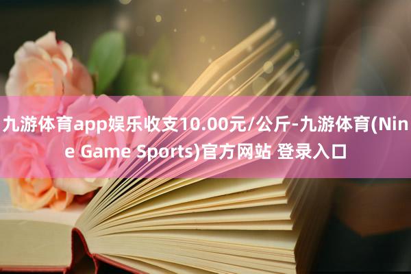 九游体育app娱乐收支10.00元/公斤-九游体育(Nine Game Sports)官方网站 登录入口