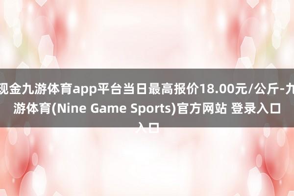 现金九游体育app平台当日最高报价18.00元/公斤-九游体育(Nine Game Sports)官方网站 登录入口