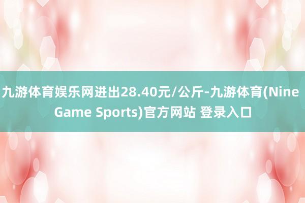 九游体育娱乐网进出28.40元/公斤-九游体育(Nine Game Sports)官方网站 登录入口