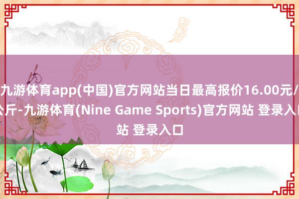 九游体育app(中国)官方网站当日最高报价16.00元/公斤-九游体育(Nine Game Sports)官方网站 登录入口