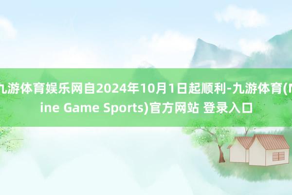 九游体育娱乐网自2024年10月1日起顺利-九游体育(Nine Game Sports)官方网站 登录入口