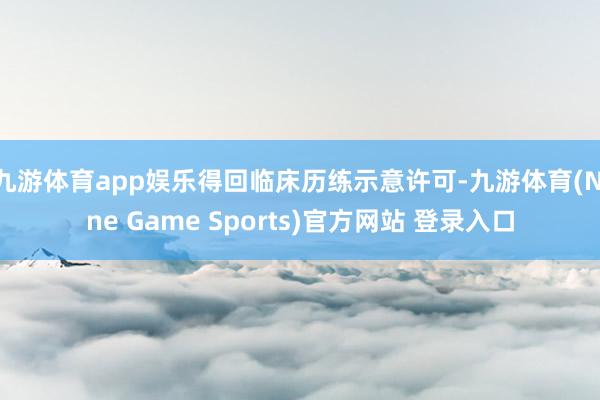 九游体育app娱乐得回临床历练示意许可-九游体育(Nine Game Sports)官方网站 登录入口