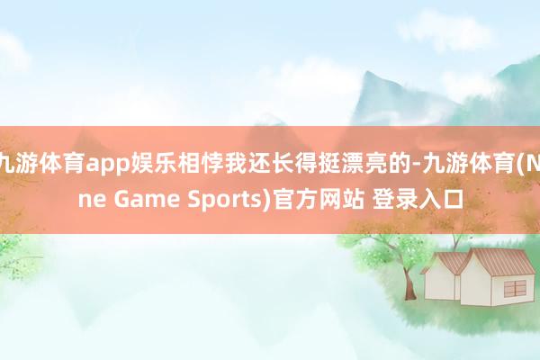 九游体育app娱乐相悖我还长得挺漂亮的-九游体育(Nine Game Sports)官方网站 登录入口