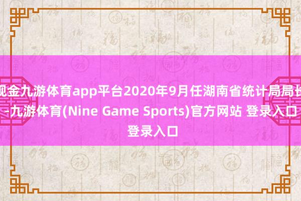 现金九游体育app平台2020年9月任湖南省统计局局长-九游体育(Nine Game Sports)官方网站 登录入口