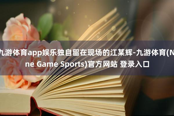 九游体育app娱乐独自留在现场的江某辉-九游体育(Nine Game Sports)官方网站 登录入口