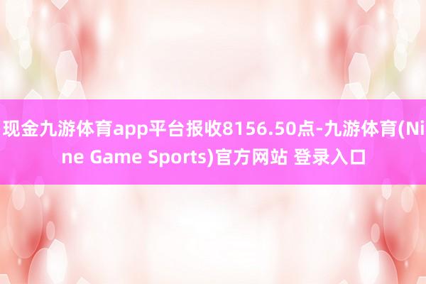 现金九游体育app平台报收8156.50点-九游体育(Nine Game Sports)官方网站 登录入口