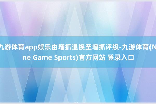 九游体育app娱乐由增抓退换至增抓评级-九游体育(Nine Game Sports)官方网站 登录入口