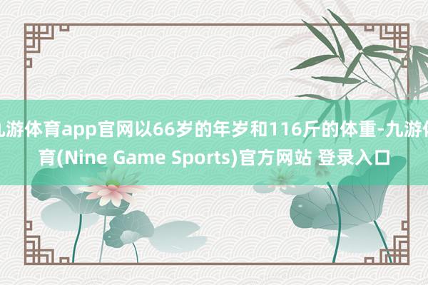 九游体育app官网以66岁的年岁和116斤的体重-九游体育(Nine Game Sports)官方网站 登录入口