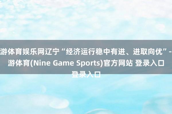 九游体育娱乐网辽宁“经济运行稳中有进、进取向优”-九游体育(Nine Game Sports)官方网站 登录入口