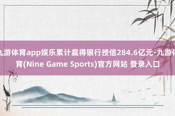 九游体育app娱乐累计赢得银行授信284.6亿元-九游体育(Nine Game Sports)官方网站 登录入口