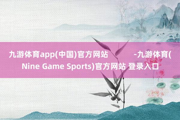 九游体育app(中国)官方网站            -九游体育(Nine Game Sports)官方网站 登录入口