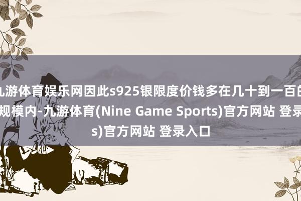 九游体育娱乐网因此s925银限度价钱多在几十到一百的价钱规模内-九游体育(Nine Game Sports)官方网站 登录入口