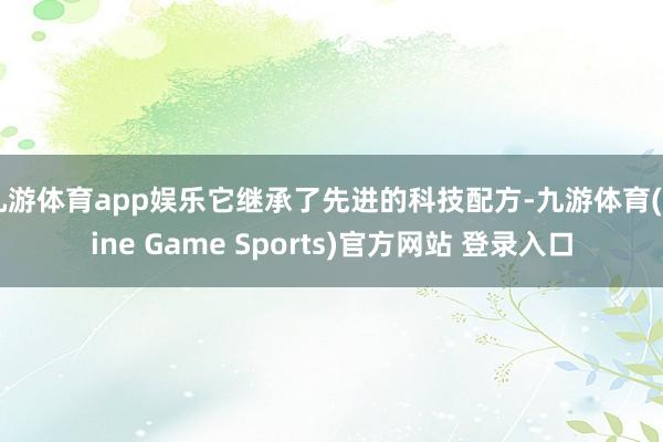 九游体育app娱乐它继承了先进的科技配方-九游体育(Nine Game Sports)官方网站 登录入口