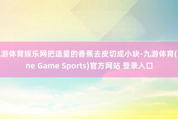 九游体育娱乐网把适量的香蕉去皮切成小块-九游体育(Nine Game Sports)官方网站 登录入口