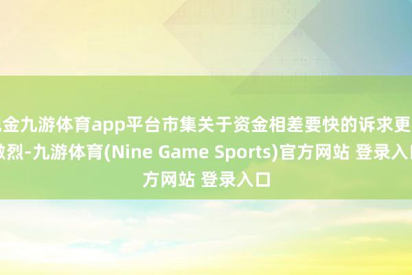 现金九游体育app平台市集关于资金相差要快的诉求更为激烈-九游体育(Nine Game Sports)官方网站 登录入口