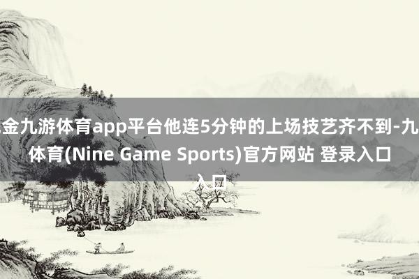 现金九游体育app平台他连5分钟的上场技艺齐不到-九游体育(Nine Game Sports)官方网站 登录入口