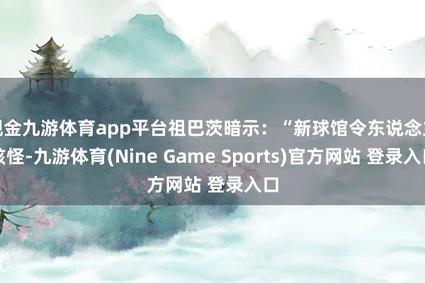 现金九游体育app平台祖巴茨暗示：“新球馆令东说念主骇怪-九游体育(Nine Game Sports)官方网站 登录入口