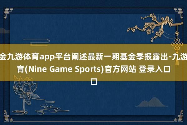 现金九游体育app平台阐述最新一期基金季报露出-九游体育(Nine Game Sports)官方网站 登录入口