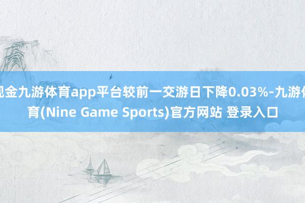 现金九游体育app平台较前一交游日下降0.03%-九游体育(Nine Game Sports)官方网站 登录入口