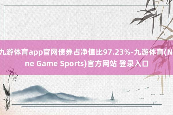 九游体育app官网债券占净值比97.23%-九游体育(Nine Game Sports)官方网站 登录入口