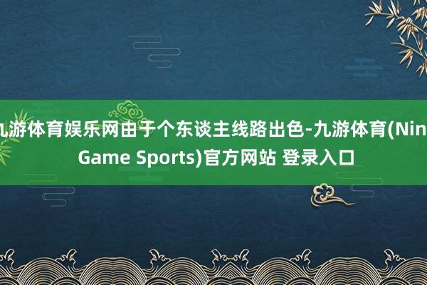 九游体育娱乐网由于个东谈主线路出色-九游体育(Nine Game Sports)官方网站 登录入口