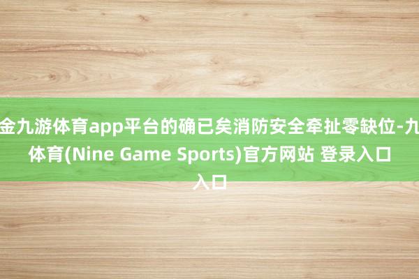 现金九游体育app平台的确已矣消防安全牵扯零缺位-九游体育(Nine Game Sports)官方网站 登录入口