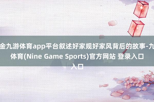 现金九游体育app平台叙述好家规好家风背后的故事-九游体育(Nine Game Sports)官方网站 登录入口