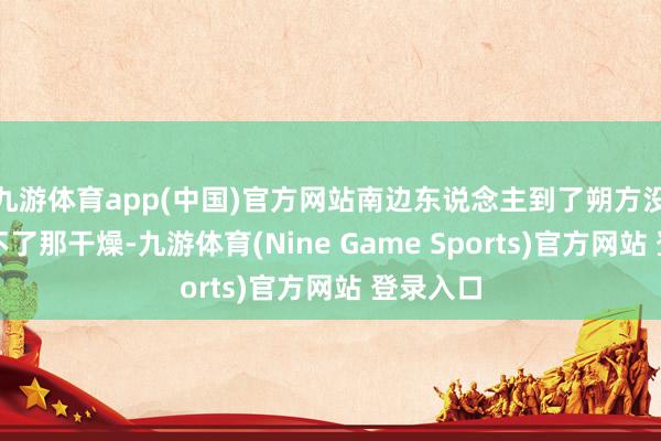 九游体育app(中国)官方网站南边东说念主到了朔方没准就受不了那干燥-九游体育(Nine Game Sports)官方网站 登录入口