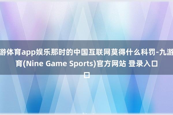 九游体育app娱乐那时的中国互联网莫得什么科罚-九游体育(Nine Game Sports)官方网站 登录入口