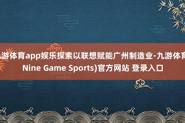 九游体育app娱乐探索以联想赋能广州制造业-九游体育(Nine Game Sports)官方网站 登录入口